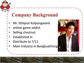 • Mr. Itthipun Kulpongwanit
• online-game addict
• Selling chestnut.
• Established in
• Distribute to 7/11
• Main industry in Bangbuathong
 