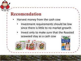 • Harvest money from the cash cow
• Investment requirements should be low
since there is little to no market growth
• Invest only to make sure that the Roasted
seaweed stay as a cash cow
 