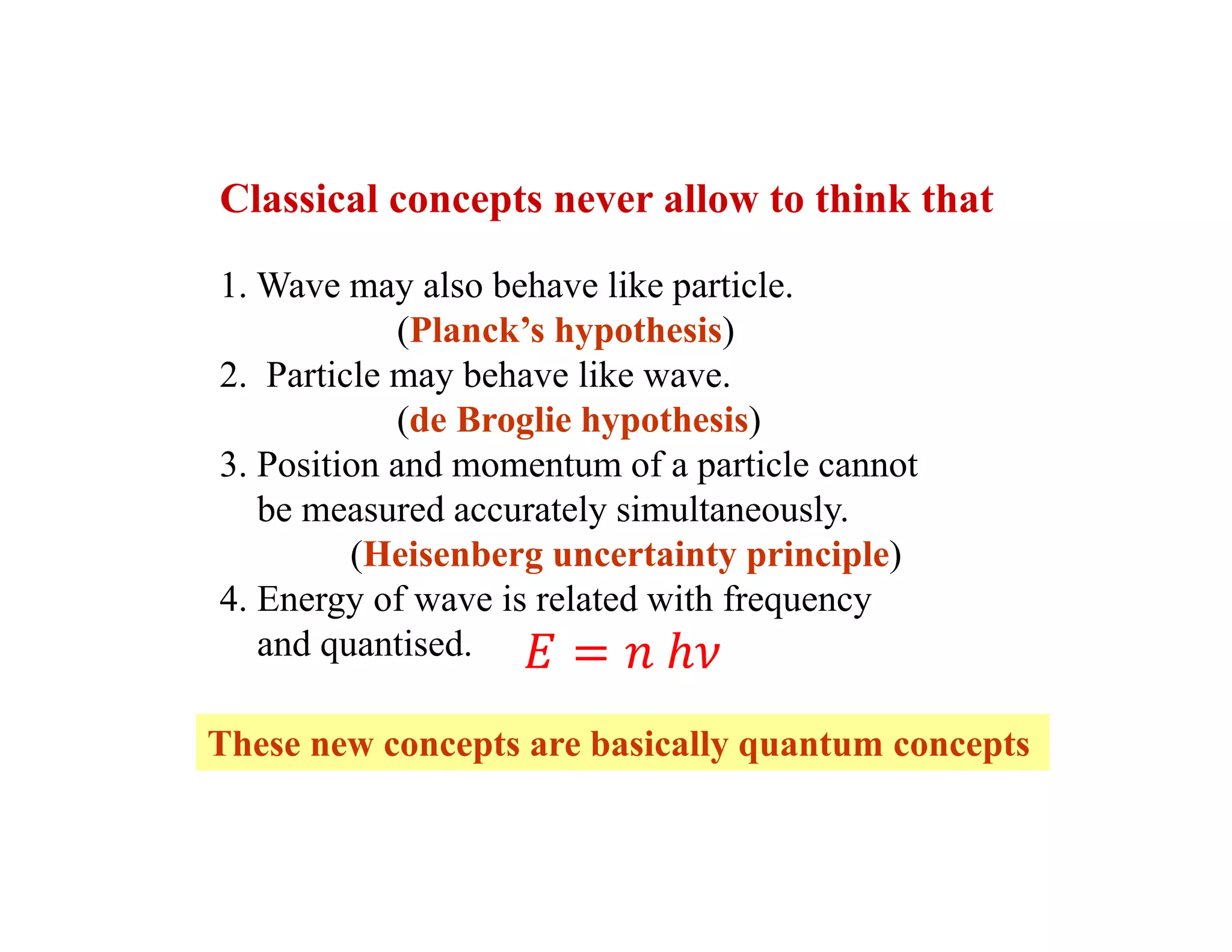 Classical concepts never allow to think that
1. Wave may also behave like particle.
(Planck’s hypothesis)
2. Particle may behave like wave.
(de Broglie hypothesis)
3. Position and momentum of a particle cannot
be measured accurately simultaneously.
(Heisenberg uncertainty principle)
4. Energy of wave is related with frequency
and quantised.
These new concepts are basically quantum concepts
 