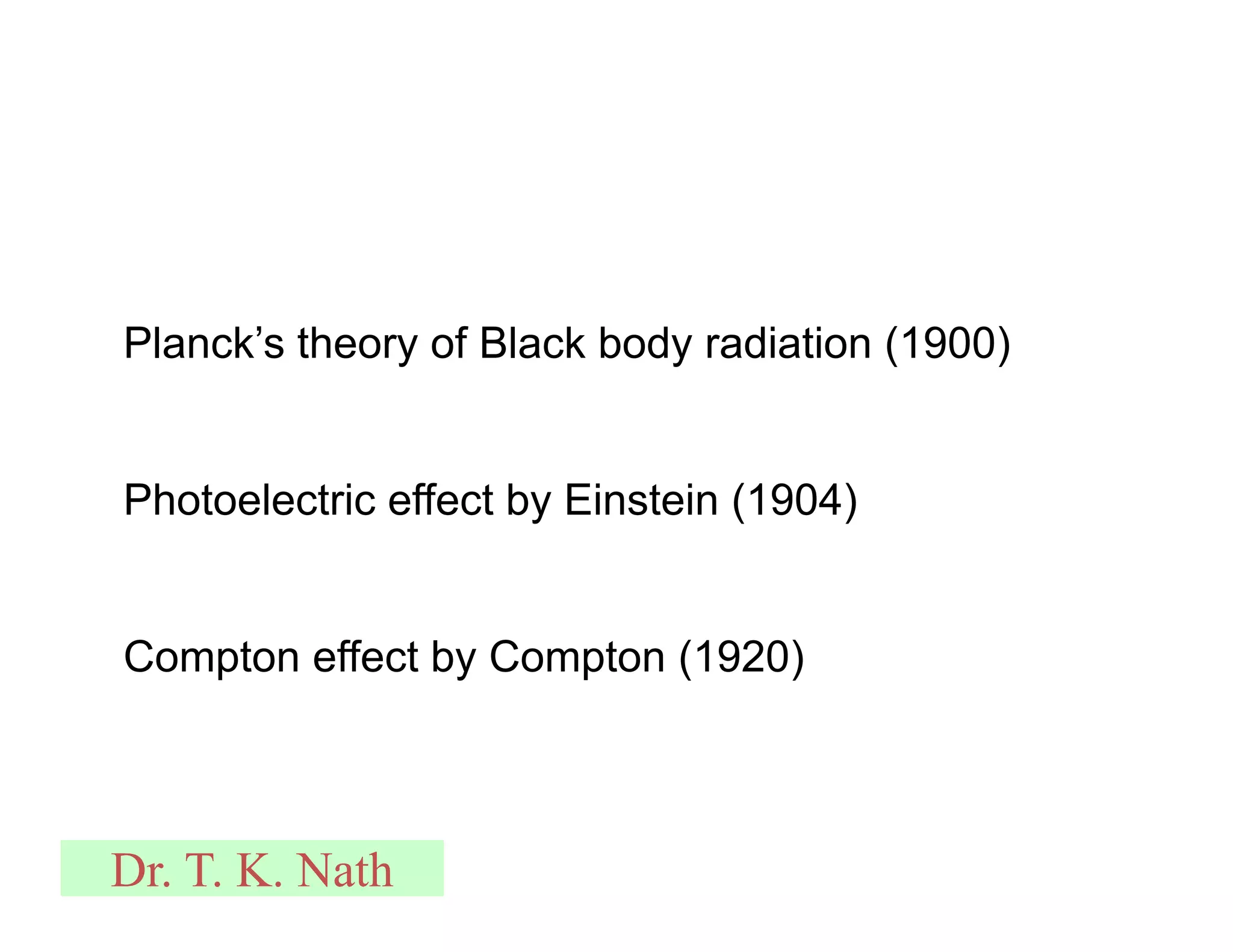 Planck’s theory of Black body radiation (1900)
Photoelectric effect by Einstein (1904)
Compton effect by Compton (1920)
Dr. T. K. Nath
 