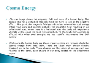  Chakras image shows the magnetic field and aura of a human body. The
person who has a disturbed magnetic field will have to face all the negative
effect . This particular magnetic field gets disturbed when other soul energy
enters your aura and entirely disturbs the magnetic field resulting in an
unbalanced aura. When there is a balanced aura the body will experience
ultimate wellness and the mind feels refreshed. To check whether a person is
affected with other soul energies we use specific instruments like EMF
meters.
 Chakras in the human body are those energy centers are through which the
cosmic energy flows into them. There are seven main energy centers
(chakras) are in the body. These chakras are like spirals of energy, each one
relating to the other. Each chakra in our body relates to the uncommon
organ.
 