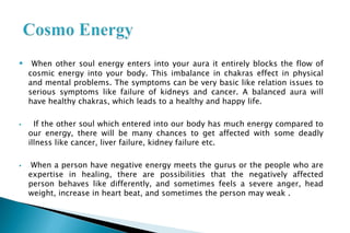 When other soul energy enters into your aura it entirely blocks the flow of
cosmic energy into your body. This imbalance in chakras effect in physical
and mental problems. The symptoms can be very basic like relation issues to
serious symptoms like failure of kidneys and cancer. A balanced aura will
have healthy chakras, which leads to a healthy and happy life.
 If the other soul which entered into our body has much energy compared to
our energy, there will be many chances to get affected with some deadly
illness like cancer, liver failure, kidney failure etc.
 When a person have negative energy meets the gurus or the people who are
expertise in healing, there are possibilities that the negatively affected
person behaves like differently, and sometimes feels a severe anger, head
weight, increase in heart beat, and sometimes the person may weak .
 