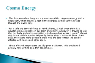  This happens when the gurus try to surround that negative energy with a
godly light, which creates a fear in the energies as they cannot escape
through the divine light.
 For a safe and secure life we all need a home, as well when there is a
wavelength match between our brain and other soul power, it traying to stay
that our body and make a negative shield around us, where it doesn't always
stay in our body but visits frequently that is when it wants to. Since olden
days, there were many people in India who are able to treat the people
affected with spirits and other souls.
 These affected people were usually given a talisman. This amulet will
actually have writing on a thin cooper plate.
 