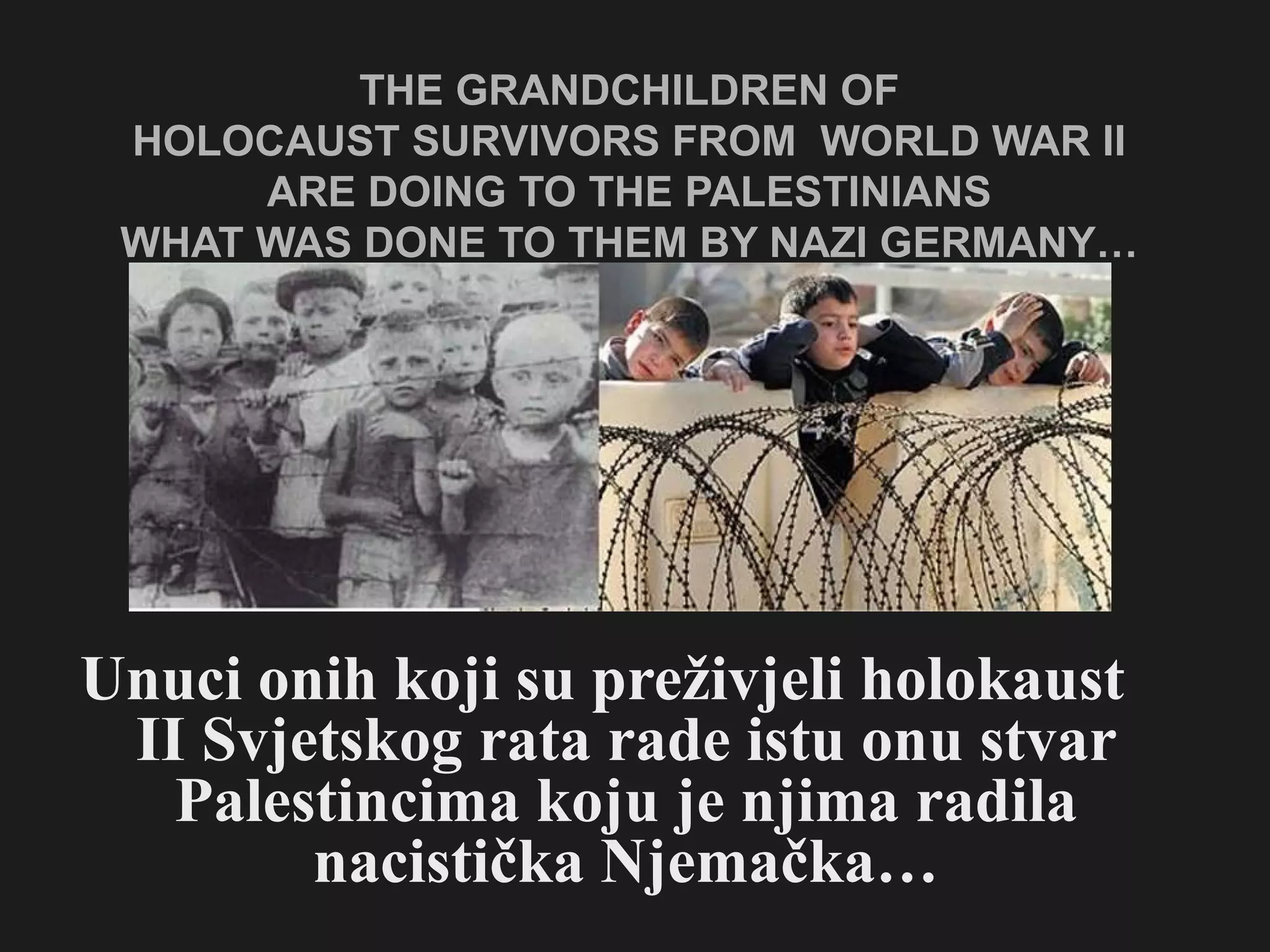 THE GRANDCHILDREN OF  HOLOCAUST SURVIVORS FROM  WORLD WAR II  ARE DOING TO THE PALESTINIANS  WHAT WAS DONE TO THEM BY NAZI GERMANY…  Unuci onih koji su preživjeli holokaust II Svjetskog rata rade istu onu stvar Palestincima koju je njima radila nacistička Njemačka… 