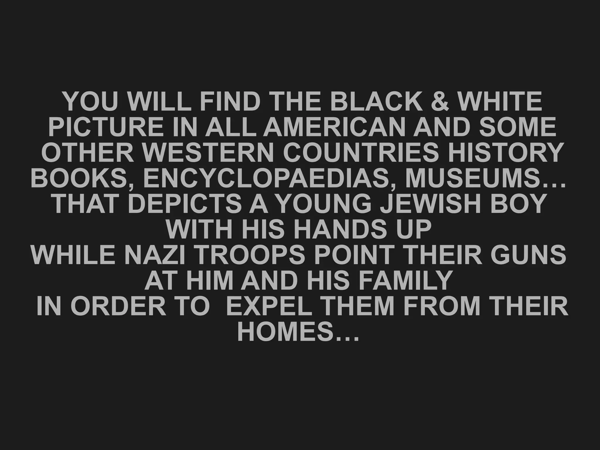 YOU WILL FIND THE BLACK & WHITE PICTURE IN ALL AMERICAN AND SOME OTHER WESTERN COUNTRIES HISTORY BOOKS, ENCYCLOPAEDIAS, MUSEUMS…  THAT DEPICTS A YOUNG JEWISH BOY  WITH HIS HANDS UP  WHILE NAZI TROOPS POINT THEIR GUNS  AT HIM AND HIS FAMILY  IN ORDER TO  EXPEL THEM FROM THEIR HOMES…  