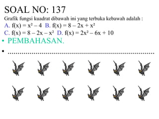 SOAL NO: 137
Grafik fungsi kuadrat dibawah ini yang terbuka kebawah adalah :
A. f(x) = x² – 4 B. f(x) = 8 – 2x + x²
C. f(x) = 8 – 2x – x² D. f(x) = 2x² – 6x + 10
• PEMBAHASAN.
• ..........................................................................
 