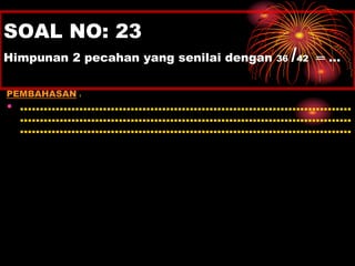 SOAL NO: 23 
Himpunan 2 pecahan yang senilai dengan 36 
/ 
42 ═ … 
PEMBAHASAN : 
• .................................................................................... 
.................................................................................... 
.................................................................................... 
 