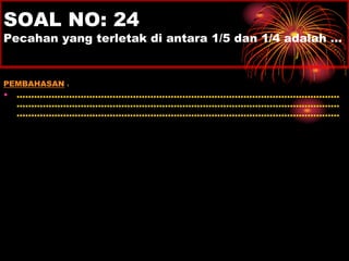 SOAL NO: 24 
Pecahan yang terletak di antara 1/5 dan 1/4 adalah … 
PEMBAHASAN : 
• ............................................................................................................... 
............................................................................................................... 
............................................................................................................... 
 