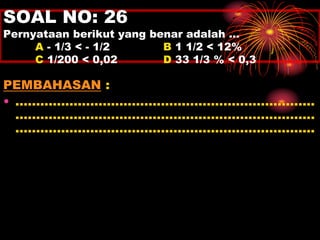 SOAL NO: 26 
Pernyataan berikut yang benar adalah … 
A - 1/3 < - 1/2 B 1 1/2 < 12% 
C 1/200 < 0,02 D 33 1/3 % < 0,3 
PEMBAHASAN : 
• ........................................................................ 
........................................................................ 
........................................................................ 
 