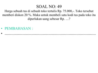 SOAL NO: 49 
Harga sebuah tas di sebuah toko tertulis Rp. 75.000,-. Toko tersebut 
memberi diskon 20 %. Maka untuk membeli satu kodi tas pada toko itu 
diperlukan uang sebesar Rp. …? 
• PEMBAHASAN : 
• ................................................................................................ 
 
