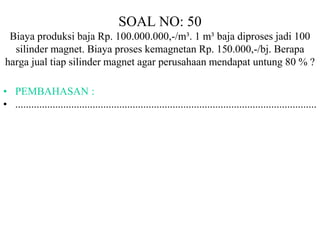 SOAL NO: 50 
Biaya produksi baja Rp. 100.000.000,-/m³. 1 m³ baja diproses jadi 100 
silinder magnet. Biaya proses kemagnetan Rp. 150.000,-/bj. Berapa 
harga jual tiap silinder magnet agar perusahaan mendapat untung 80 % ? 
• PEMBAHASAN : 
• ................................................................................................................. 
 
