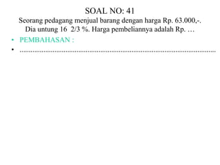 SOAL NO: 41 
Seorang pedagang menjual barang dengan harga Rp. 63.000,-. 
Dia untung 16 2/3 %. Harga pembeliannya adalah Rp. … 
• PEMBAHASAN : 
• ........................................................................................................... 
 