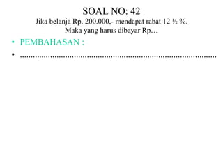 SOAL NO: 42 
Jika belanja Rp. 200.000,- mendapat rabat 12 ½ %. 
Maka yang harus dibayar Rp… 
• PEMBAHASAN : 
• ........................................................................................... 
 