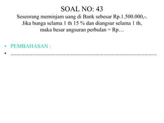 SOAL NO: 43 
Seseorang meminjam uang di Bank sebesar Rp.1.500.000,-. 
Jika bunga selama 1 th 15 % dan diangsur selama 1 th, 
maka besar angsuran perbulan = Rp… 
• PEMBAHASAN : 
• ........................................................................................................... 
 