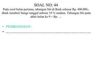 SOAL NO: 44 
Pada awal bulan pertama, tabungan Siti di Bank sebesar Rp. 400.000,- 
.Bank memberi bunga tunggal sebesar 18 % setahun. Tabungan Siti pada 
akhir bulan ke 9 = Rp. … 
• PEMBAHASAN : 
• ............................................................................................... 
 
