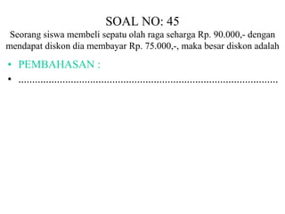 SOAL NO: 45 
Seorang siswa membeli sepatu olah raga seharga Rp. 90.000,- dengan 
mendapat diskon dia membayar Rp. 75.000,-, maka besar diskon adalah 
• PEMBAHASAN : 
• .............................................................................................. 
 