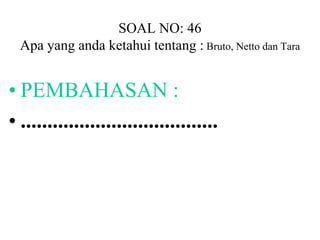 SOAL NO: 46 
Apa yang anda ketahui tentang : Bruto, Netto dan Tara 
• PEMBAHASAN : 
• ..................................... 
 