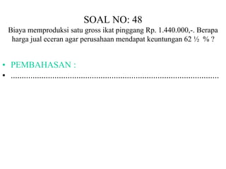 SOAL NO: 48 
Biaya memproduksi satu gross ikat pinggang Rp. 1.440.000,-. Berapa 
harga jual eceran agar perusahaan mendapat keuntungan 62 ½ % ? 
• PEMBAHASAN : 
• ............................................................................................... 
 