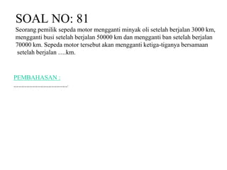 SOAL NO: 81 
Seorang pemilik sepeda motor mengganti minyak oli setelah berjalan 3000 km, 
mengganti busi setelah berjalan 50000 km dan mengganti ban setelah berjalan 
70000 km. Sepeda motor tersebut akan mengganti ketiga-tiganya bersamaan 
setelah berjalan ….km. 
PEMBAHASAN : 
..................................: 
 