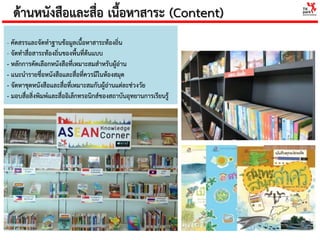 ด้านหนังสือและสื่อ เนื้อหาสาระ (Content)
- คัดสรรและจัดทาฐานข้อมูลเนื้อหาสาระท้องถิ่น
- จัดทาสื่อสาระท้องถิ่นของพื้นที่ต้นแบบ
- หลักการคัดเลือกหนังสือที่เหมาะสมสาหรับผู้อ่าน
- แนะนารายชื่อหนังสือและสื่อที่ควรมีในห้องสมุด
- จัดหาชุดหนังสือและสื่อที่เหมาะสมกับผู้อ่านแต่ละช่วงวัย
- มอบสื่อสิ่งพิมพ์และสื่ออิเล็กทรอนิกส์ของสถาบันอุทยานการเรียนรู้
 