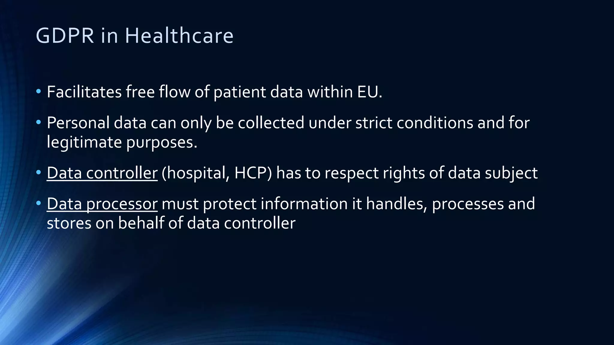 GDPR in Healthcare
• Facilitates free flow of patient data within EU.
• Personal data can only be collected under strict conditions and for
legitimate purposes.
• Data controller (hospital, HCP) has to respect rights of data subject
• Data processor must protect information it handles, processes and
stores on behalf of data controller
 