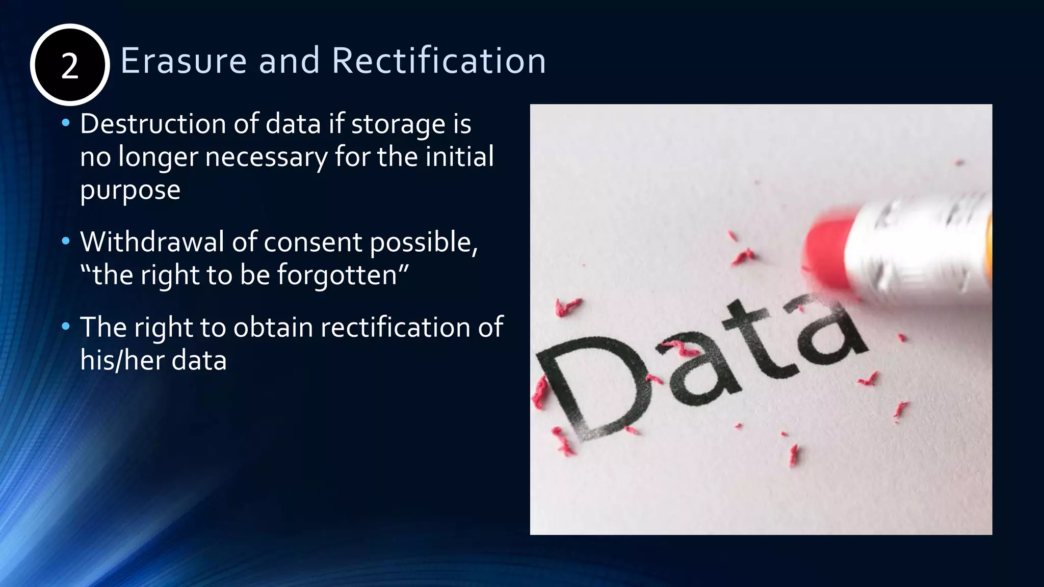 2. Erasure and Rectification
• Destruction of data if storage is
no longer necessary for the initial
purpose
• Withdrawal of consent possible,
“the right to be forgotten”
• The right to obtain rectification of
his/her data
2
 