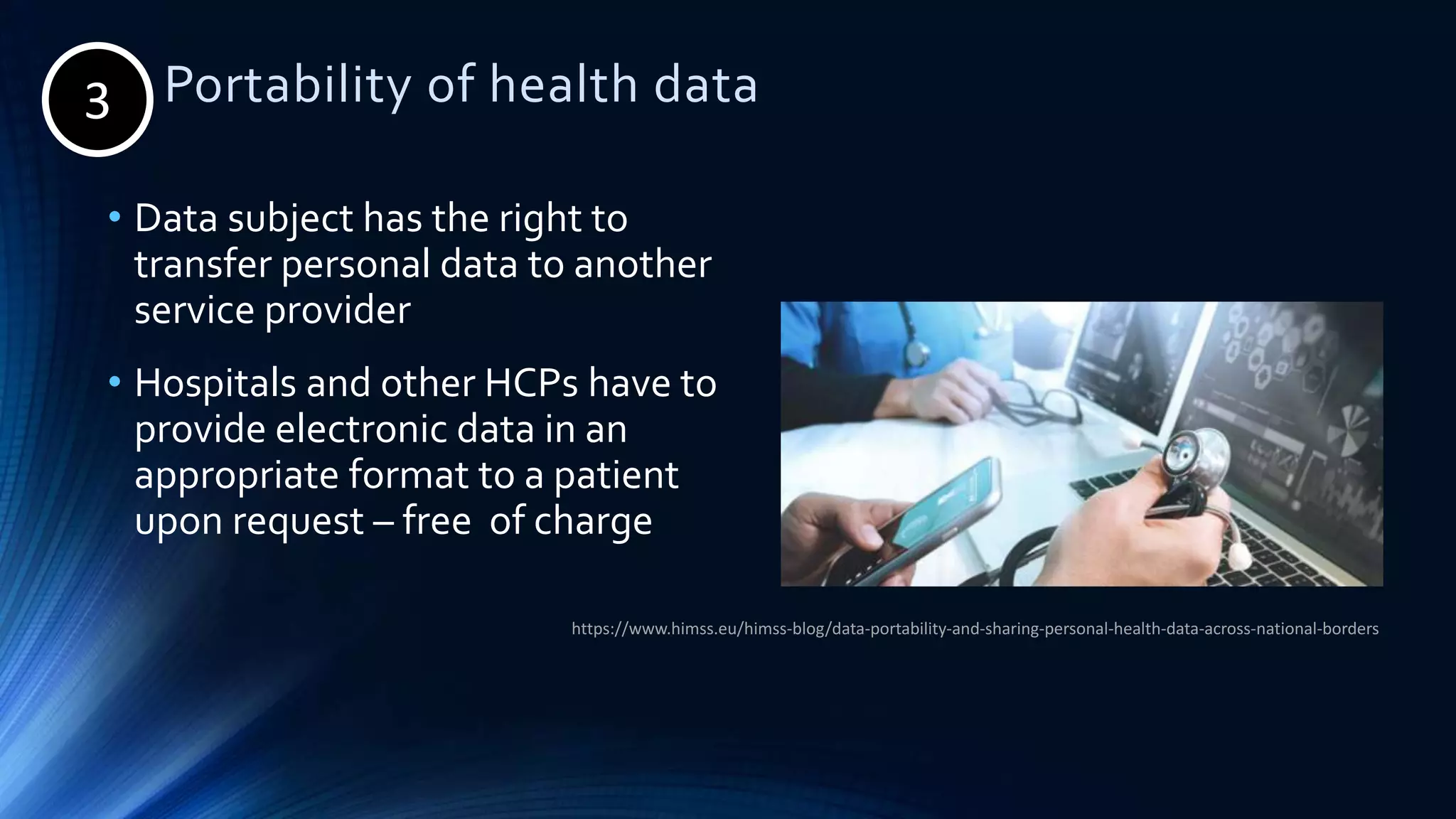 3. Portability of health data
• Data subject has the right to
transfer personal data to another
service provider
• Hospitals and other HCPs have to
provide electronic data in an
appropriate format to a patient
upon request – free of charge
https://www.himss.eu/himss-blog/data-portability-and-sharing-personal-health-data-across-national-borders
3
 