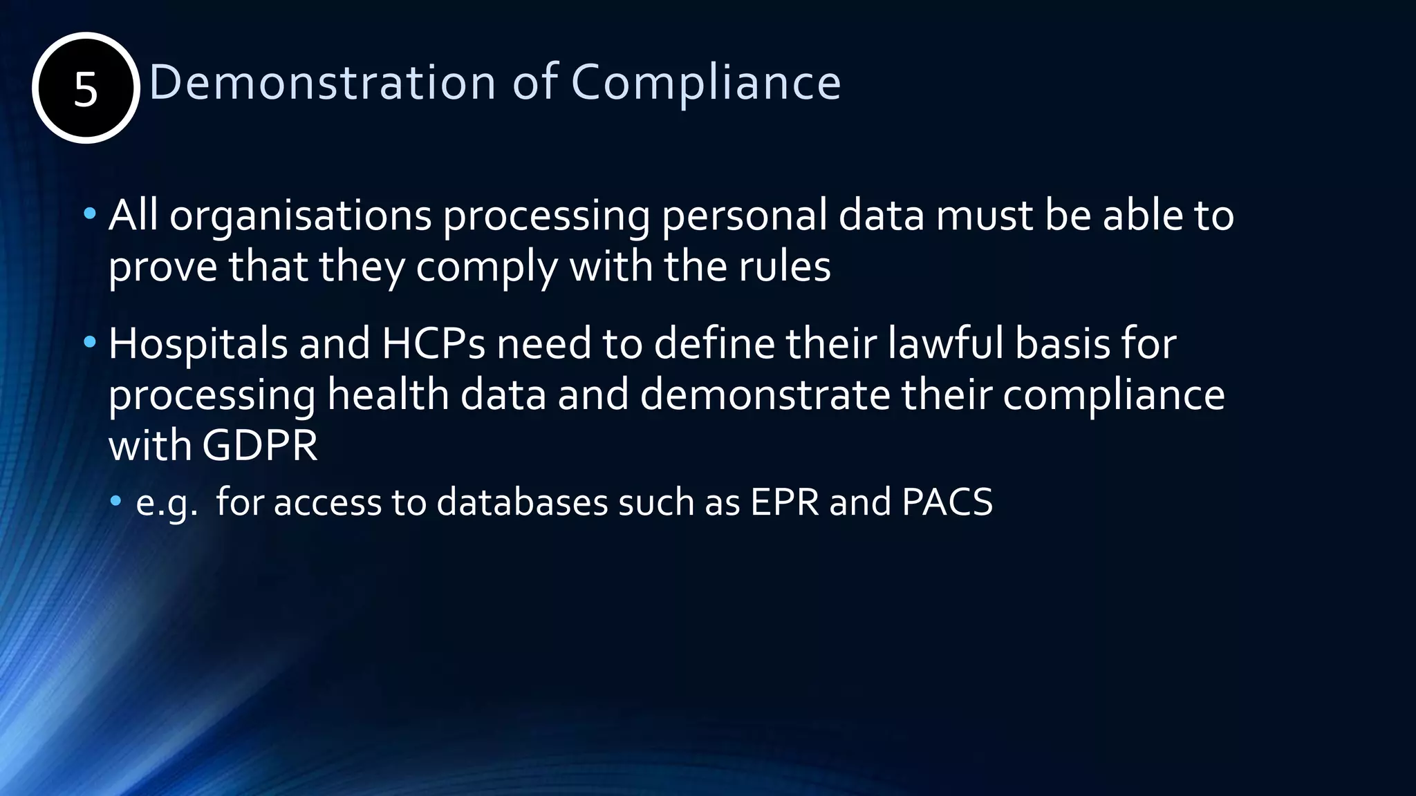 5. Demonstration of Compliance
• All organisations processing personal data must be able to
prove that they comply with the rules
• Hospitals and HCPs need to define their lawful basis for
processing health data and demonstrate their compliance
with GDPR
• e.g. for access to databases such as EPR and PACS
5
 