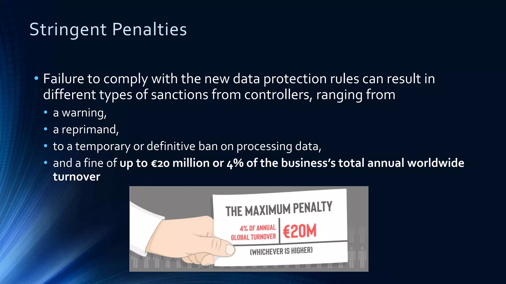 Stringent Penalties
• Failure to comply with the new data protection rules can result in
different types of sanctions from controllers, ranging from
• a warning,
• a reprimand,
• to a temporary or definitive ban on processing data,
• and a fine of up to €20 million or 4% of the business’s total annual worldwide
turnover
 
