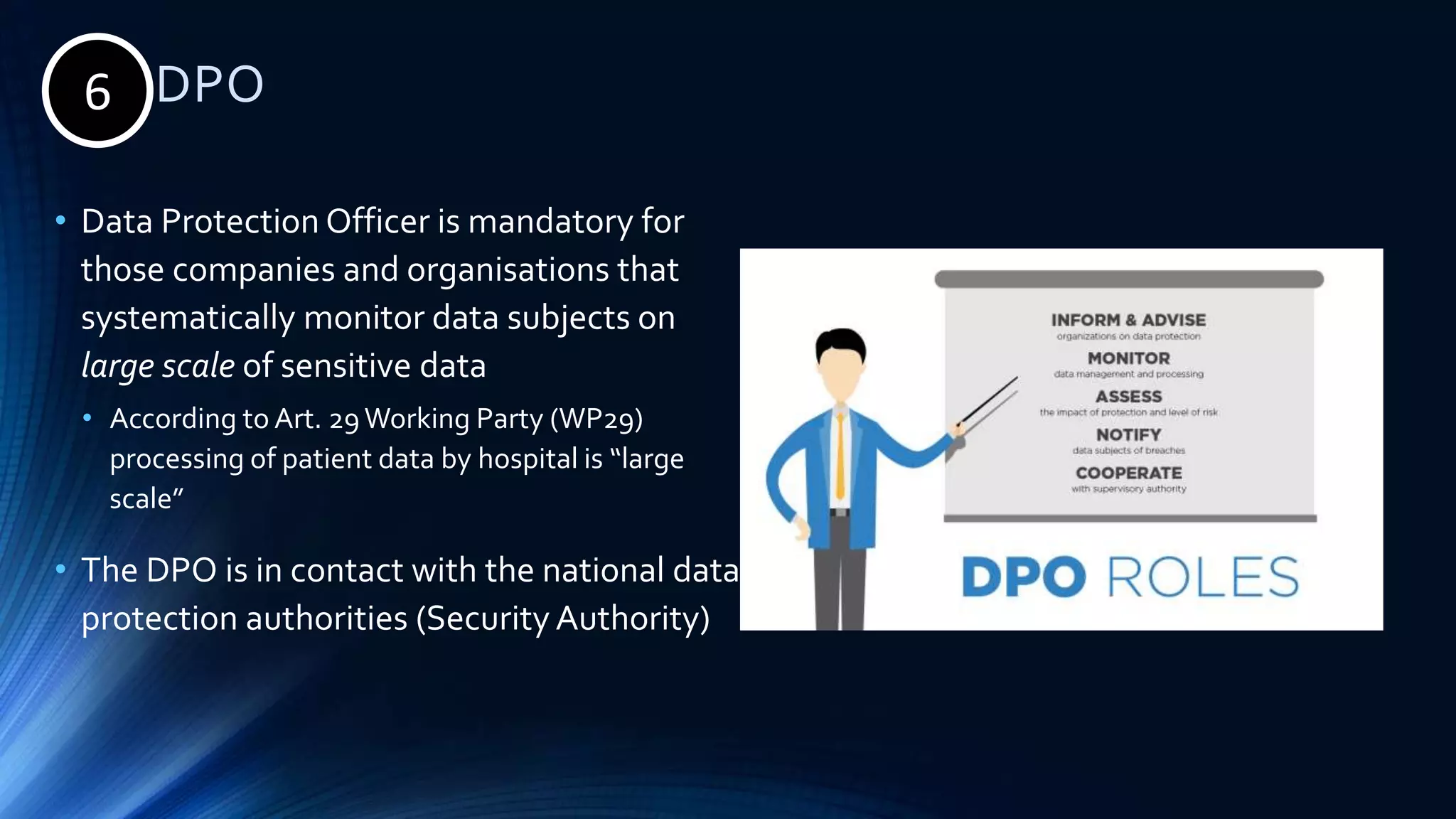 6. DPO
• Data Protection Officer is mandatory for
those companies and organisations that
systematically monitor data subjects on
large scale of sensitive data
• According to Art. 29Working Party (WP29)
processing of patient data by hospital is “large
scale”
• The DPO is in contact with the national data
protection authorities (Security Authority)
6
 