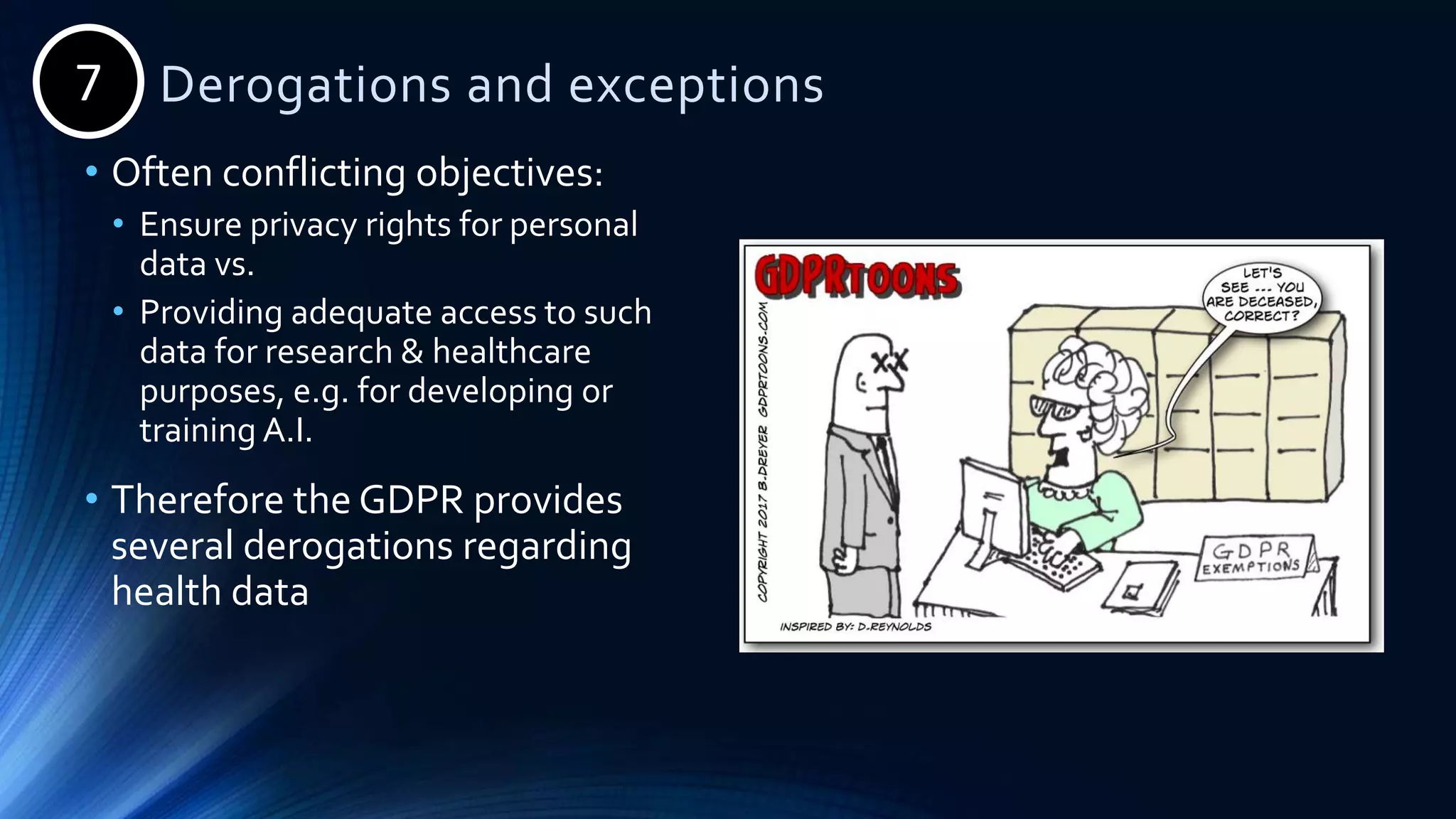 Derogations and exceptions
• Often conflicting objectives:
• Ensure privacy rights for personal
data vs.
• Providing adequate access to such
data for research & healthcare
purposes, e.g. for developing or
training A.I.
• Therefore the GDPR provides
several derogations regarding
health data
7
 