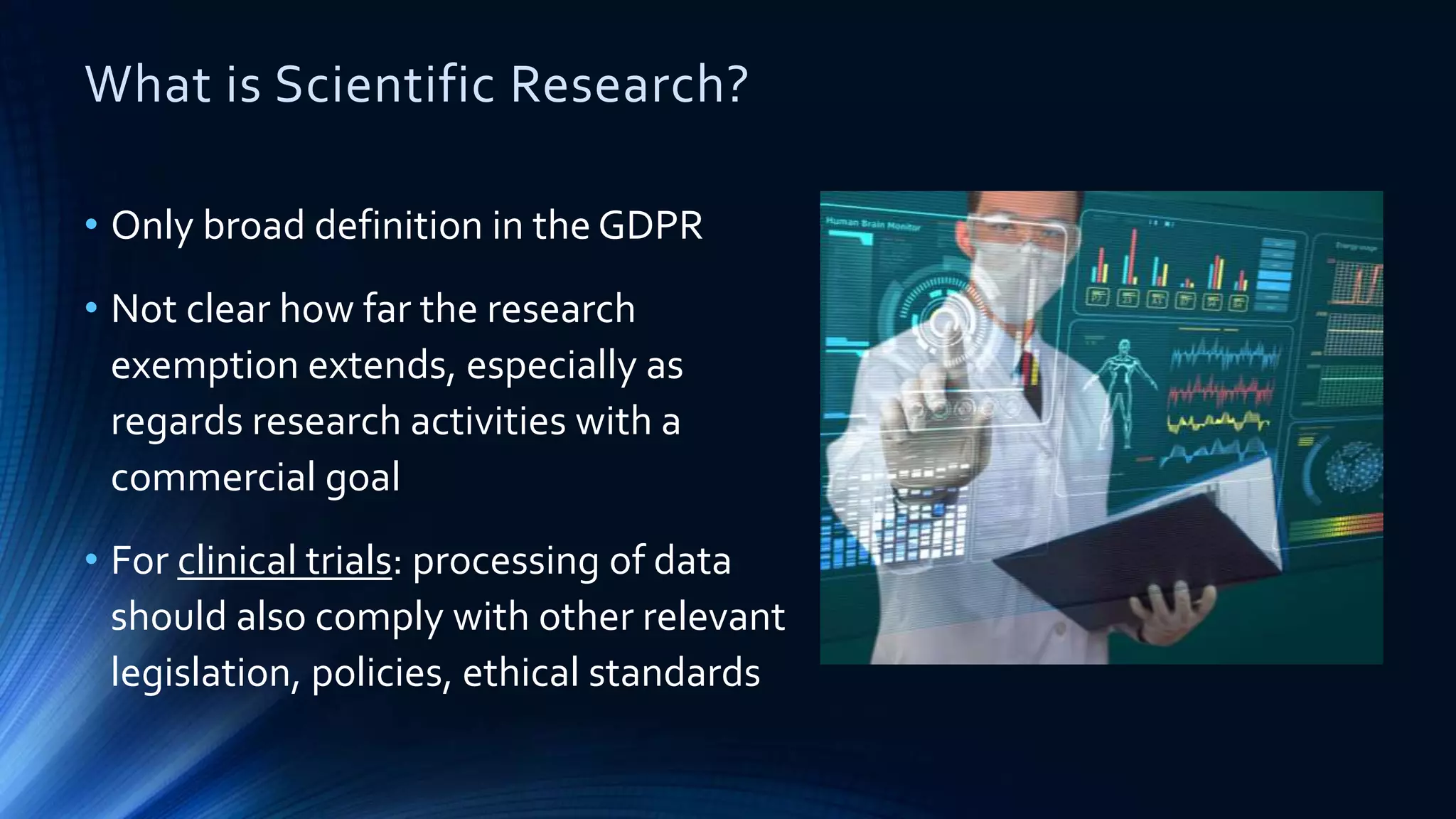 What is Scientific Research?
• Only broad definition in the GDPR
• Not clear how far the research
exemption extends, especially as
regards research activities with a
commercial goal
• For clinical trials: processing of data
should also comply with other relevant
legislation, policies, ethical standards
 