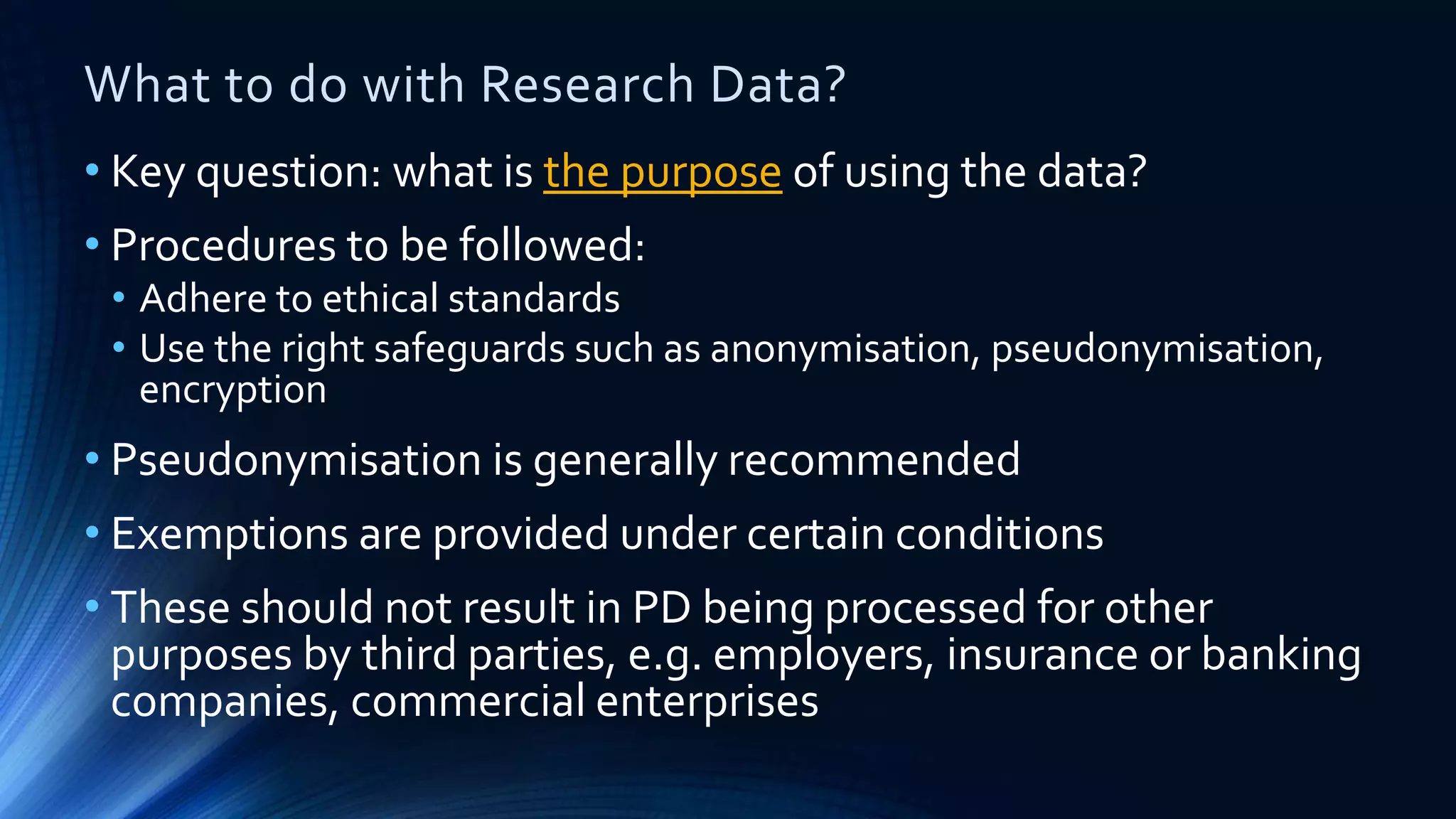 What to do with Research Data?
• Key question: what is the purpose of using the data?
• Procedures to be followed:
• Adhere to ethical standards
• Use the right safeguards such as anonymisation, pseudonymisation,
encryption
• Pseudonymisation is generally recommended
• Exemptions are provided under certain conditions
• These should not result in PD being processed for other
purposes by third parties, e.g. employers, insurance or banking
companies, commercial enterprises
 