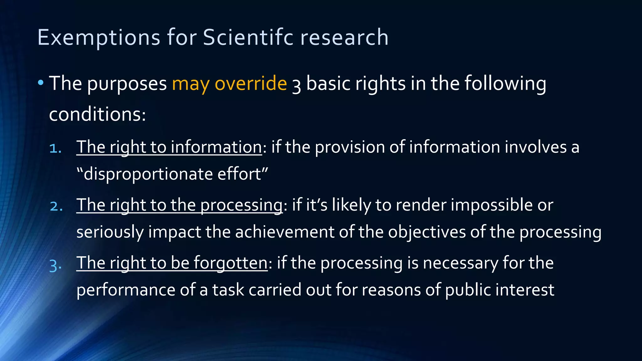 Exemptions for Scientifc research
• The purposes may override 3 basic rights in the following
conditions:
1. The right to information: if the provision of information involves a
“disproportionate effort”
2. The right to the processing: if it’s likely to render impossible or
seriously impact the achievement of the objectives of the processing
3. The right to be forgotten: if the processing is necessary for the
performance of a task carried out for reasons of public interest
 