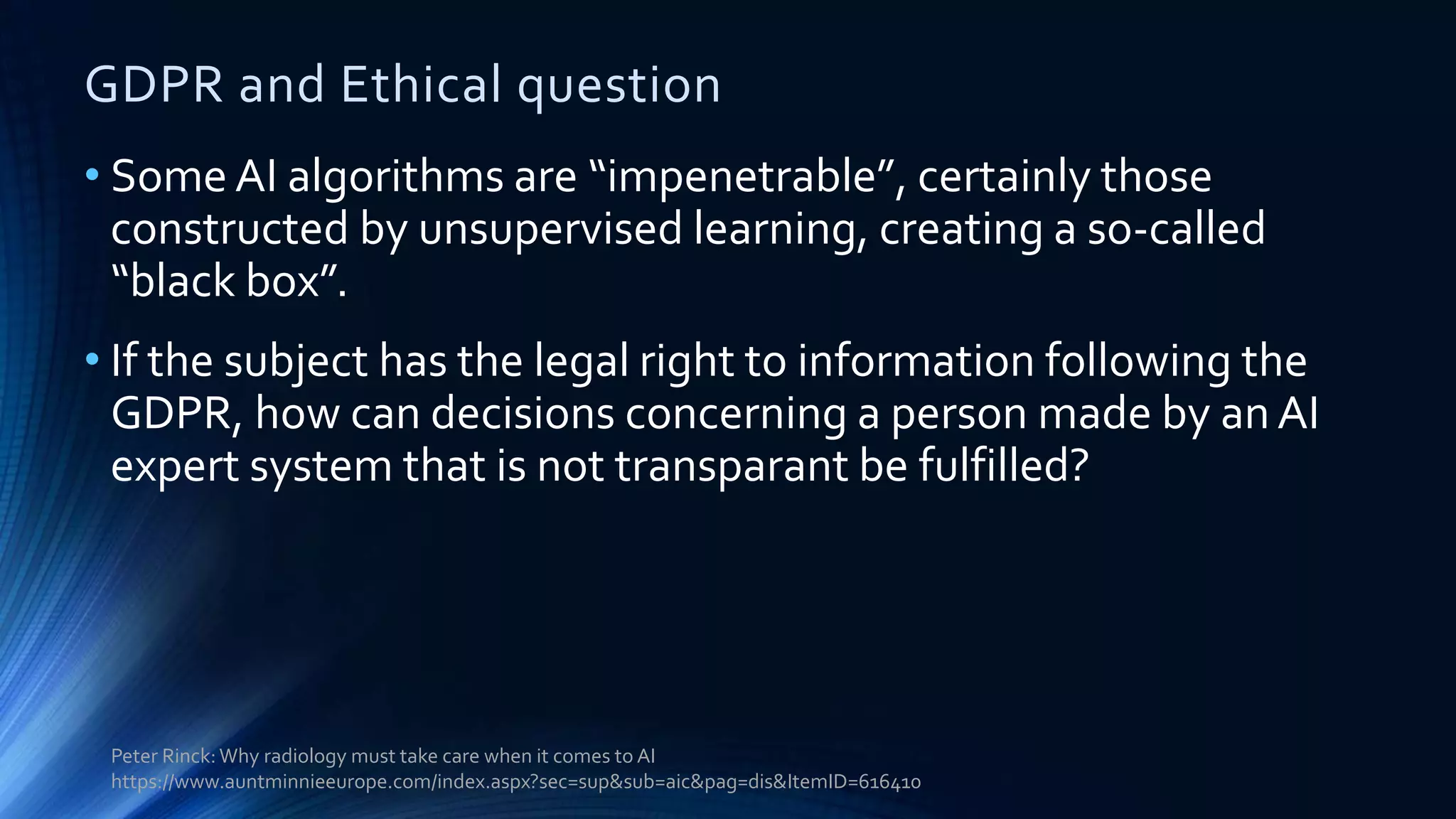 GDPR and Ethical question
• Some AI algorithms are “impenetrable”, certainly those
constructed by unsupervised learning, creating a so-called
“black box”.
• If the subject has the legal right to information following the
GDPR, how can decisions concerning a person made by anAI
expert system that is not transparant be fulfilled?
Peter Rinck:Why radiology must take care when it comes to AI
https://www.auntminnieeurope.com/index.aspx?sec=sup&sub=aic&pag=dis&ItemID=616410
 