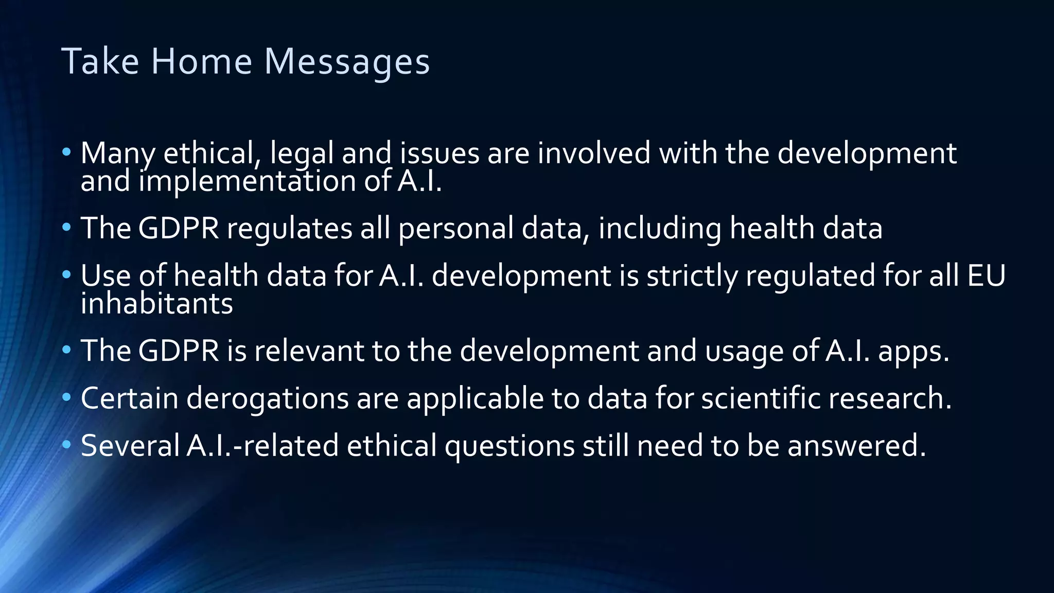 Take Home Messages
• Many ethical, legal and issues are involved with the development
and implementation of A.I.
• The GDPR regulates all personal data, including health data
• Use of health data for A.I. development is strictly regulated for all EU
inhabitants
• The GDPR is relevant to the development and usage of A.I. apps.
• Certain derogations are applicable to data for scientific research.
• Several A.I.-related ethical questions still need to be answered.
 