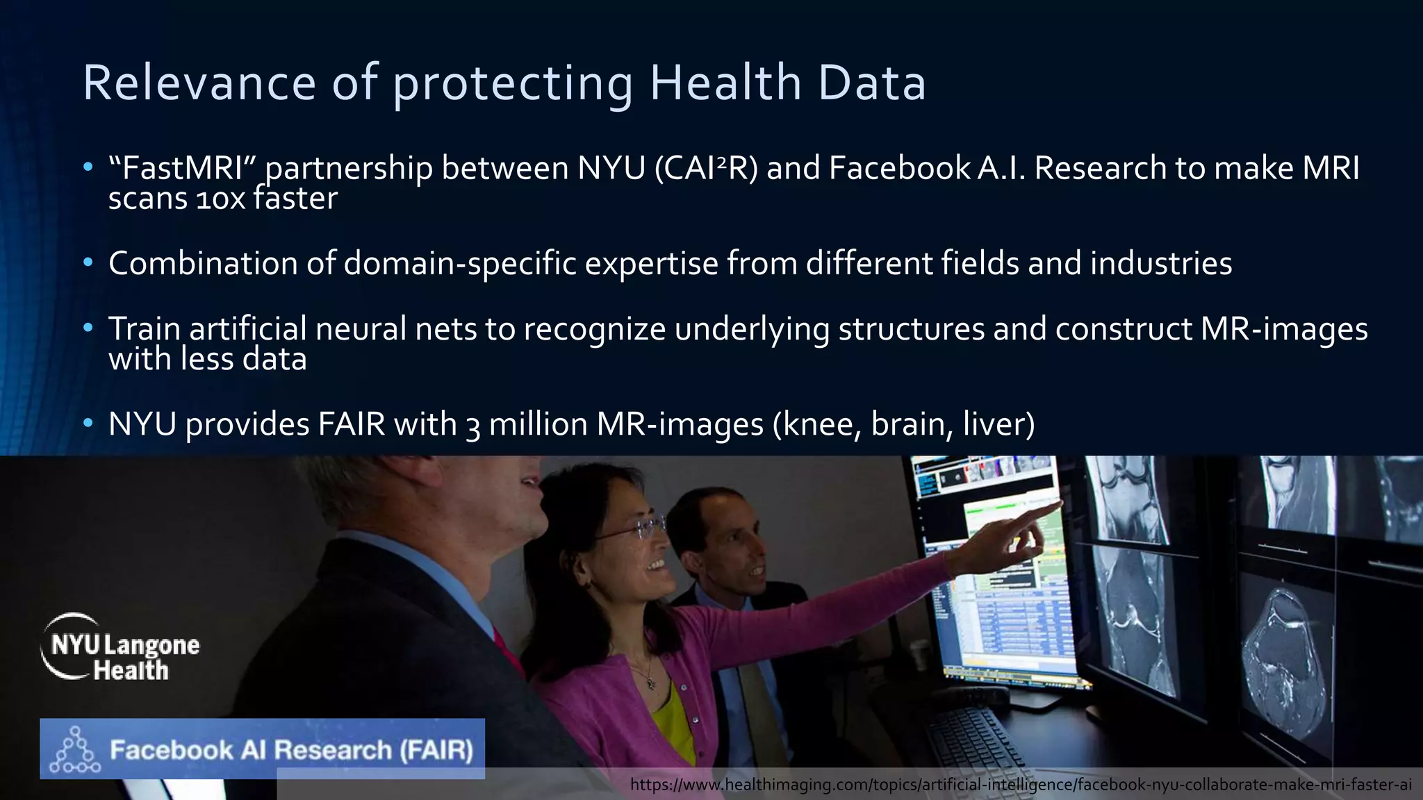 Relevance of protecting Health Data
• “FastMRI” partnership between NYU (CAI2R) and FacebookA.I. Research to make MRI
scans 10x faster
• Combination of domain-specific expertise from different fields and industries
• Train artificial neural nets to recognize underlying structures and construct MR-images
with less data
• NYU provides FAIR with 3 million MR-images (knee, brain, liver)
https://www.healthimaging.com/topics/artificial-intelligence/facebook-nyu-collaborate-make-mri-faster-ai
 