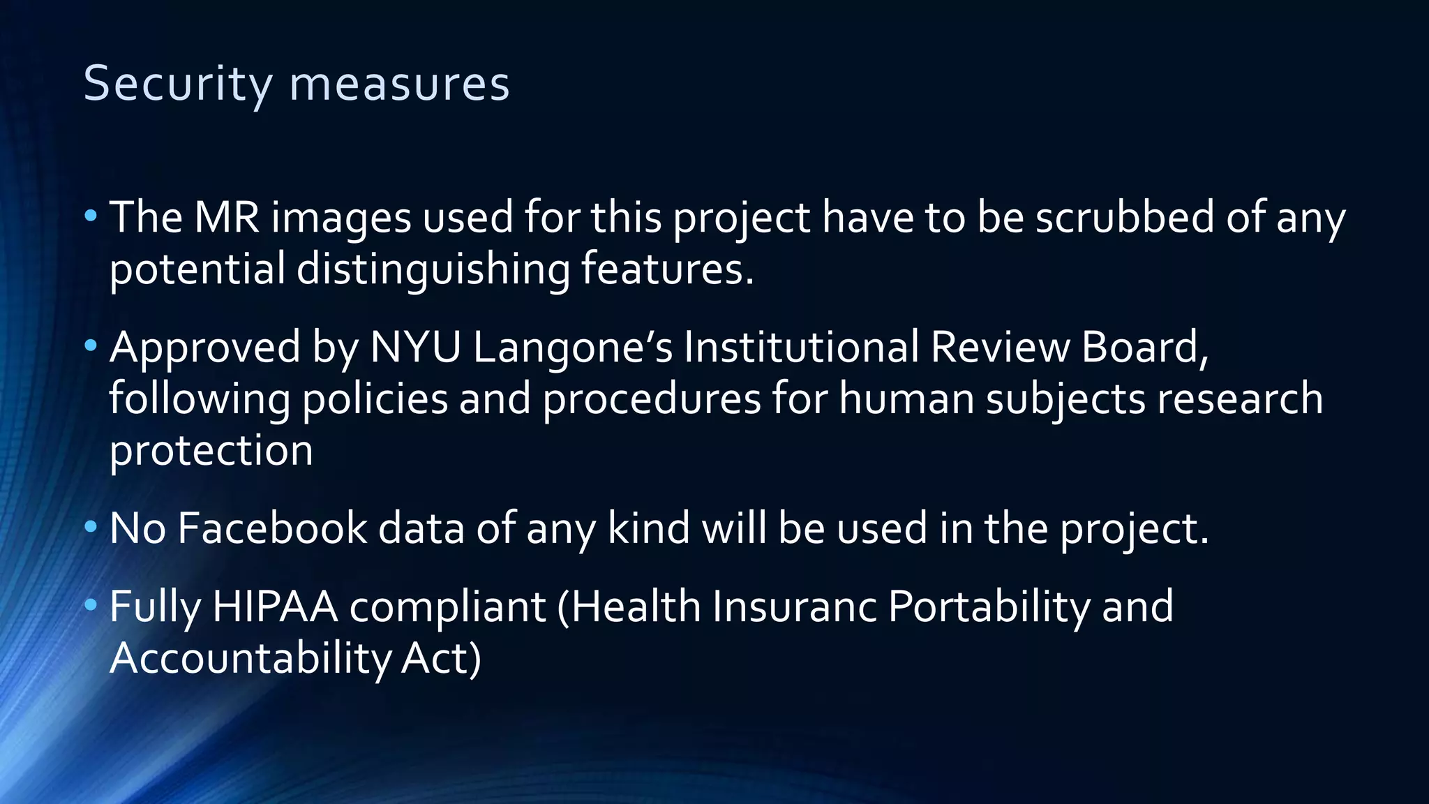 Security measures
• The MR images used for this project have to be scrubbed of any
potential distinguishing features.
• Approved by NYU Langone’s Institutional Review Board,
following policies and procedures for human subjects research
protection
• No Facebook data of any kind will be used in the project.
• Fully HIPAA compliant (Health Insuranc Portability and
AccountabilityAct)
 