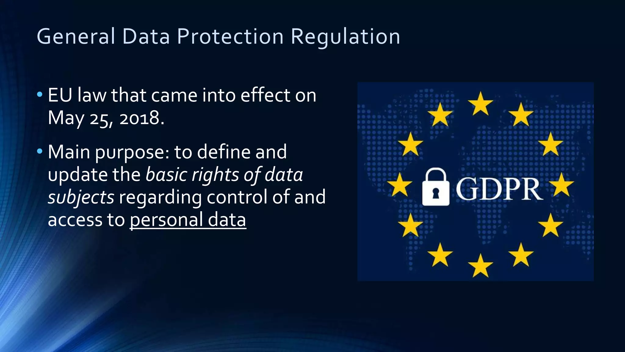 General Data Protection Regulation
• EU law that came into effect on
May 25, 2018.
• Main purpose: to define and
update the basic rights of data
subjects regarding control of and
access to personal data
 
