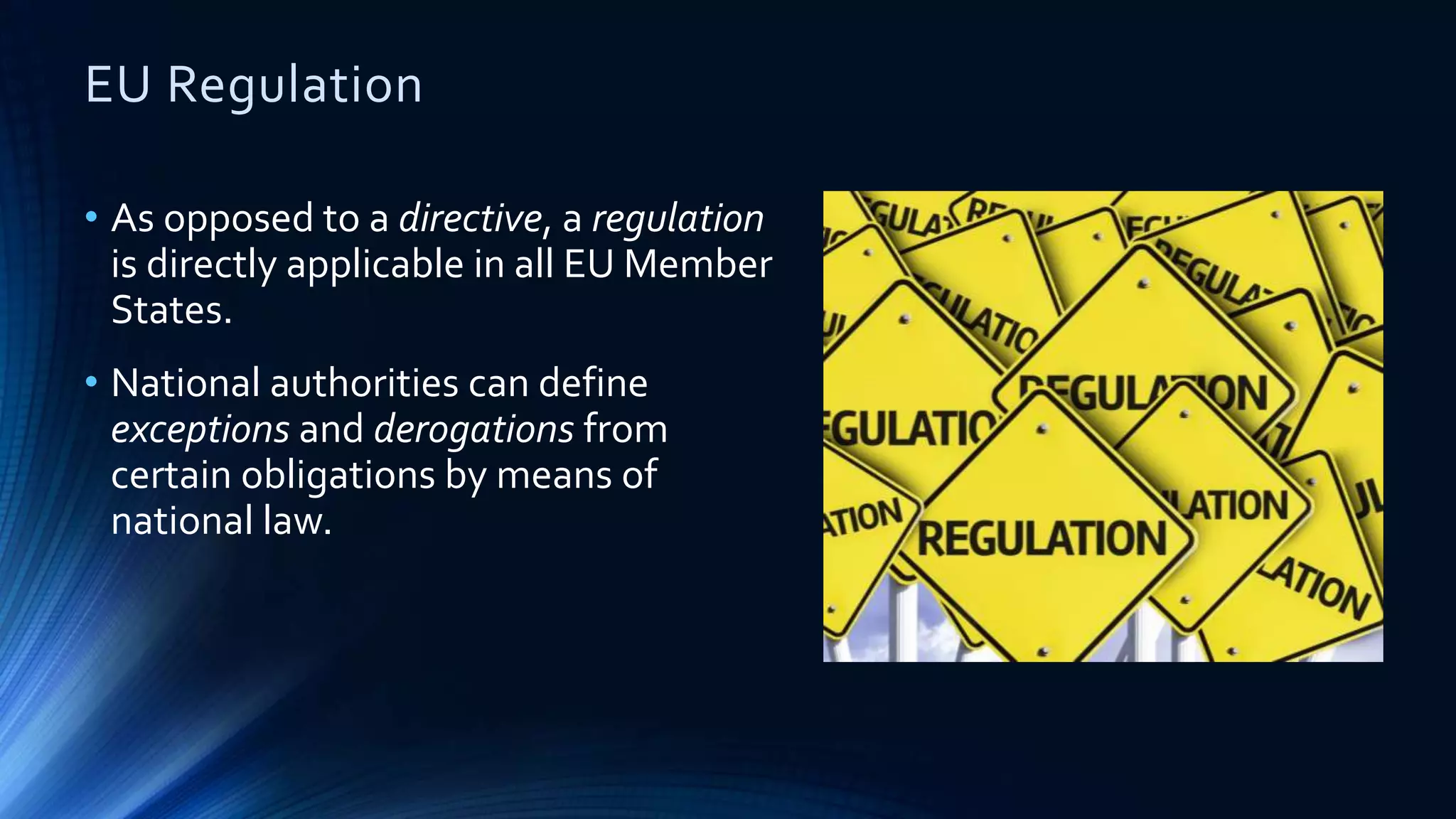 EU Regulation
• As opposed to a directive, a regulation
is directly applicable in all EU Member
States.
• National authorities can define
exceptions and derogations from
certain obligations by means of
national law.
 