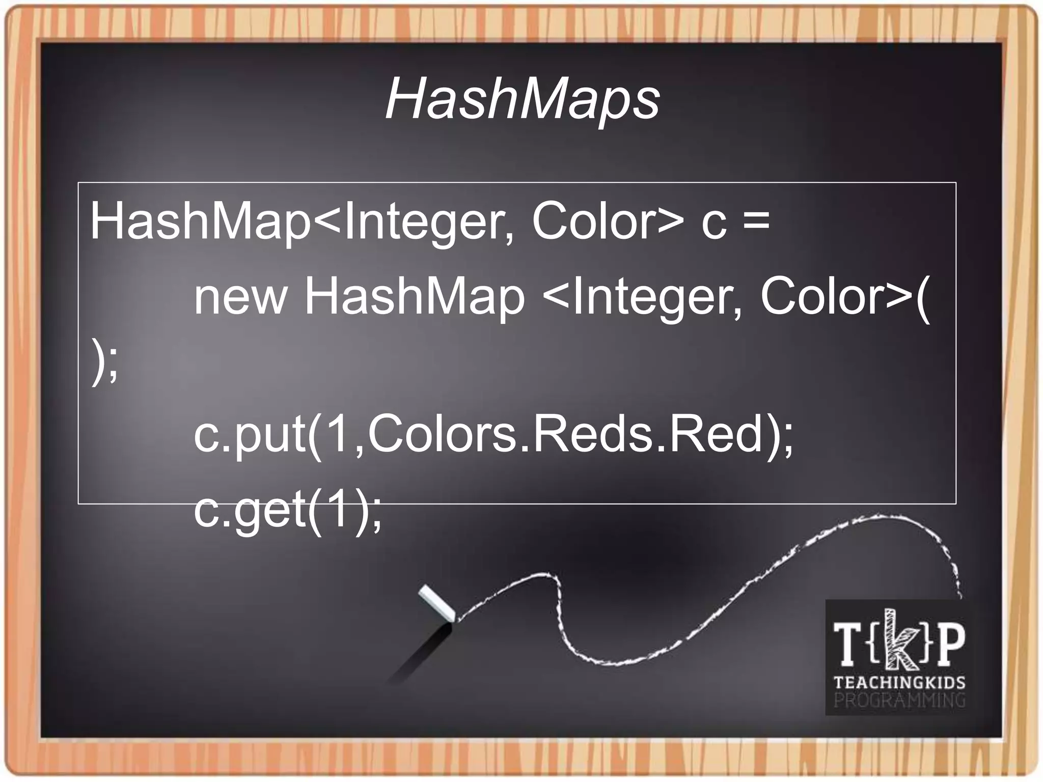 HashMaps
HashMap<Integer, Color> c =
new HashMap <Integer, Color>(
);
c.put(1,Colors.Reds.Red);
c.get(1);