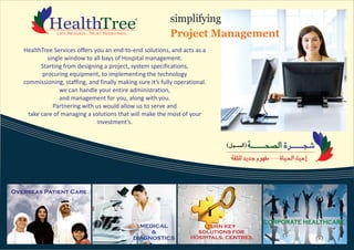 HealthTree Services offers you an end-to-end solutions, and acts as a
single window to all bays of Hospital management.
Starting from designing a project, system specifications,
procuring equipment, to implementing the technology
commissioning, staffing, and finally making sure it’s fully operational.
we can handle your entire administration,
and management for you, along with you.
Partnering with us would allow us to serve and
take care of managing a solutions that will make the most of your
investment’s.
simplifying
Project Management
TURN KEY
SOLUTIONS FOR
HOSPITALS, CENTRES
MEDICAL
&
DIAGNOSTICS
Overseas Patient Care
CORPORATE HEALTHCARE
 