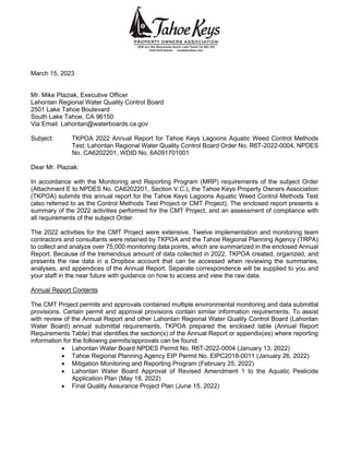 March 15, 2023
Mr. Mike Plaziak, Executive Officer
Lahontan Regional Water Quality Control Board
2501 Lake Tahoe Boulevard
South Lake Tahoe, CA 96150
Via Email: Lahontan@waterboards.ca.gov
Subject: TKPOA 2022 Annual Report for Tahoe Keys Lagoons Aquatic Weed Control Methods
Test; Lahontan Regional Water Quality Control Board Order No. R6T-2022-0004, NPDES
No. CA6202201, WDID No. 6A091701001
Dear Mr. Plaziak:
In accordance with the Monitoring and Reporting Program (MRP) requirements of the subject Order
(Attachment E to NPDES No. CA6202201, Section V.C.), the Tahoe Keys Property Owners Association
(TKPOA) submits this annual report for the Tahoe Keys Lagoons Aquatic Weed Control Methods Test
(also referred to as the Control Methods Test Project or CMT Project). The enclosed report presents a
summary of the 2022 activities performed for the CMT Project, and an assessment of compliance with
all requirements of the subject Order.
The 2022 activities for the CMT Project were extensive. Twelve implementation and monitoring team
contractors and consultants were retained by TKPOA and the Tahoe Regional Planning Agency (TRPA)
to collect and analyze over 75,000 monitoring data points, which are summarized in the enclosed Annual
Report. Because of the tremendous amount of data collected in 2022, TKPOA created, organized, and
presents the raw data in a Dropbox account that can be accessed when reviewing the summaries,
analyses, and appendices of the Annual Report. Separate correspondence will be supplied to you and
your staff in the near future with guidance on how to access and view the raw data.
Annual Report Contents
The CMT Project permits and approvals contained multiple environmental monitoring and data submittal
provisions. Certain permit and approval provisions contain similar information requirements. To assist
with review of the Annual Report and other Lahontan Regional Water Quality Control Board (Lahontan
Water Board) annual submittal requirements, TKPOA prepared the enclosed table (Annual Report
Requirements Table) that identifies the section(s) of the Annual Report or appendix(es) where reporting
information for the following permits/approvals can be found:
• Lahontan Water Board NPDES Permit No. R6T-2022-0004 (January 13, 2022)
• Tahoe Regional Planning Agency EIP Permit No. EIPC2018-0011 (January 26, 2022)
• Mitigation Monitoring and Reporting Program (February 25, 2022)
• Lahontan Water Board Approval of Revised Amendment 1 to the Aquatic Pesticide
Application Plan (May 18, 2022)
• Final Quality Assurance Project Plan (June 15, 2022)
 