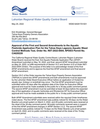 Lahontan Regional Water Quality Control Board
May 25, 2022 WDID 6A091701001
Kirk Wooldridge, General Manager
Tahoe Keys Property Owners Association
356 Ala Wai Blvd.
South Lake Tahoe, CA 96150
KWooldridge@tahoekeyspoa.org
Approval of the First and Second Amendments to the Aquatic
Pesticide Application Plan for the Tahoe Keys Lagoons Aquatic Weed
Control Methods Test, Order No. R6T-2022-0004, NPDES Permit No.
CA620220
The California Regional Water Quality Control Board, Lahontan Region (Lahontan
Water Board) received the final, first Aquatic Pesticide Application Plan (APAP)
Amendment submittal on May 18, 2022, and final, second APAP Amendment submittal
on May 24, 2022, to fulfill requirements of Section VI.C and Section VI.D of Order R6T-
2022-0004 (Order). The purpose of this letter is to acknowledge receipt of the final
APAP amendments and to approve the final first APAP amendment and final second
APAP amendment.
Section VII.C of the Order requires the Tahoe Keys Property Owners Association
(TKPOA) to submit two APAP amendments and both amendments must be approved
by the Lahontan Water Board Executive Officer before an application of rhodamine
aquatic dye, triclopyr or endothall may occur. The first APAP amendment must be
submitted within 45 days after the adoption date of the Order for Executive Officer
approval and must be made available to the public for a 30-day public comment period.
The second APAP amendment must be submitted at least 30 days before the expected
day of first application of aquatic herbicides and Rhodamine WT for Executive Officer
approval and must be made available to the public for a 15-day public comment period.
Both APAP Amendment submittals were received within the required Order timeframes
noted above. The first APAP amendment was publicly noticed for 30-days via the Water
Boards Lyris email system on March 3, 2022, and 29 public comments were received at
the close of the 30-day comment period. All public comments received were in support
of the first APAP amendment changes in APAP Section 3.2.2. The second APAP
Amendment was publicly noticed for 15-days via the Water Boards Lyris email system
on April 25, 2022, and no public comments were received at the close of the 15-day
comment period.
 