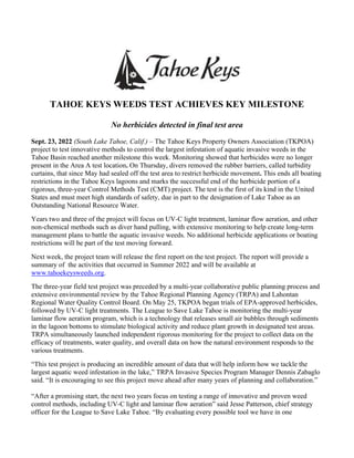 TAHOE KEYS WEEDS TEST ACHIEVES KEY MILESTONE
No herbicides detected in final test area
Sept. 23, 2022 (South Lake Tahoe, Calif.) – The Tahoe Keys Property Owners Association (TKPOA)
project to test innovative methods to control the largest infestation of aquatic invasive weeds in the
Tahoe Basin reached another milestone this week. Monitoring showed that herbicides were no longer
present in the Area A test location. On Thursday, divers removed the rubber barriers, called turbidity
curtains, that since May had sealed off the test area to restrict herbicide movement. This ends all boating
restrictions in the Tahoe Keys lagoons and marks the successful end of the herbicide portion of a
rigorous, three-year Control Methods Test (CMT) project. The test is the first of its kind in the United
States and must meet high standards of safety, due in part to the designation of Lake Tahoe as an
Outstanding National Resource Water.
Years two and three of the project will focus on UV-C light treatment, laminar flow aeration, and other
non-chemical methods such as diver hand pulling, with extensive monitoring to help create long-term
management plans to battle the aquatic invasive weeds. No additional herbicide applications or boating
restrictions will be part of the test moving forward.
Next week, the project team will release the first report on the test project. The report will provide a
summary of the activities that occurred in Summer 2022 and will be available at
www.tahoekeysweeds.org.
The three-year field test project was preceded by a multi-year collaborative public planning process and
extensive environmental review by the Tahoe Regional Planning Agency (TRPA) and Lahontan
Regional Water Quality Control Board. On May 25, TKPOA began trials of EPA-approved herbicides,
followed by UV-C light treatments. The League to Save Lake Tahoe is monitoring the multi-year
laminar flow aeration program, which is a technology that releases small air bubbles through sediments
in the lagoon bottoms to stimulate biological activity and reduce plant growth in designated test areas.
TRPA simultaneously launched independent rigorous monitoring for the project to collect data on the
efficacy of treatments, water quality, and overall data on how the natural environment responds to the
various treatments.
“This test project is producing an incredible amount of data that will help inform how we tackle the
largest aquatic weed infestation in the lake,” TRPA Invasive Species Program Manager Dennis Zabaglo
said. “It is encouraging to see this project move ahead after many years of planning and collaboration.”
“After a promising start, the next two years focus on testing a range of innovative and proven weed
control methods, including UV-C light and laminar flow aeration” said Jesse Patterson, chief strategy
officer for the League to Save Lake Tahoe. “By evaluating every possible tool we have in one
 