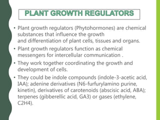 • Plant growth regulators (Phytohormones) are chemical
substances that influence the growth
and differentiation of plant cells, tissues and organs.
• Plant growth regulators function as chemical
messengers for intercellular communication .
• They work together coordinating the growth and
development of cells.
• They could be indole compounds (indole-3-acetic acid,
IAA); adenine derivatives (N6-furfurylamino purine,
kinetin), derivatives of carotenoids (abscisic acid, ABA);
terpenes (gibberellic acid, GA3) or gases (ethylene,
C2H4).
 