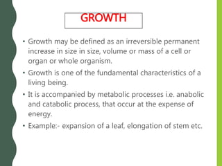 • Growth may be defined as an irreversible permanent
increase in size in size, volume or mass of a cell or
organ or whole organism.
• Growth is one of the fundamental characteristics of a
living being.
• It is accompanied by metabolic processes i.e. anabolic
and catabolic process, that occur at the expense of
energy.
• Example:- expansion of a leaf, elongation of stem etc.
GROWTH
 