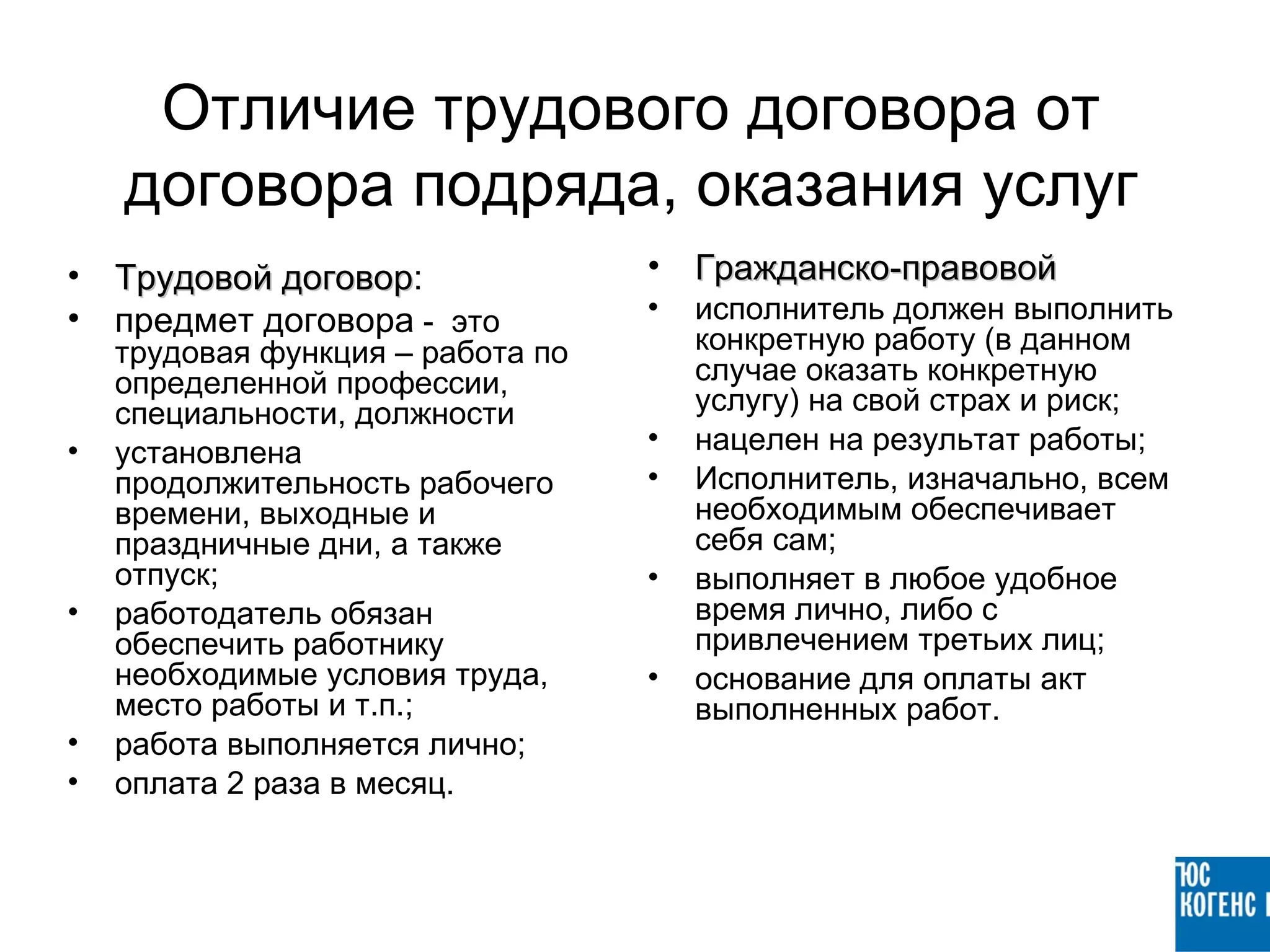 Отличие трудового договора от
    договора подряда, оказания услуг
• Трудовой договор:
           договор                 • Гражданско-правовой
• предмет договора - это           •   исполнитель должен выполнить
    трудовая функция – работа по       конкретную работу (в данном
    определенной профессии,            случае оказать конкретную
    специальности, должности           услугу) на свой страх и риск;
•   установлена                    •   нацелен на результат работы;
    продолжительность рабочего     •   Исполнитель, изначально, всем
    времени, выходные и                необходимым обеспечивает
    праздничные дни, а также           себя сам;
    отпуск;                        •   выполняет в любое удобное
•   работодатель обязан                время лично, либо с
    обеспечить работнику               привлечением третьих лиц;
    необходимые условия труда,     •   основание для оплаты акт
    место работы и т.п.;               выполненных работ.
•   работа выполняется лично;
•   оплата 2 раза в месяц.
 