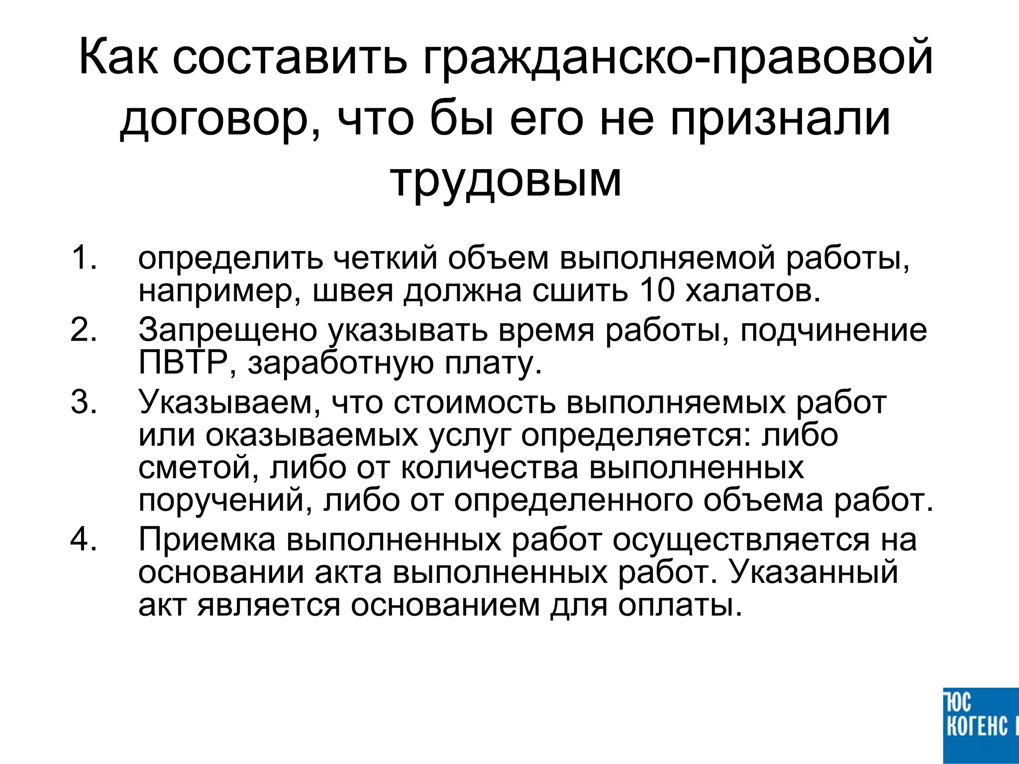 Как составить гражданско-правовой
 договор, что бы его не признали
            трудовым
1.   определить четкий объем выполняемой работы,
     например, швея должна сшить 10 халатов.
2.   Запрещено указывать время работы, подчинение
     ПВТР, заработную плату.
3.   Указываем, что стоимость выполняемых работ
     или оказываемых услуг определяется: либо
     сметой, либо от количества выполненных
     поручений, либо от определенного объема работ.
4.   Приемка выполненных работ осуществляется на
     основании акта выполненных работ. Указанный
     акт является основанием для оплаты.
 