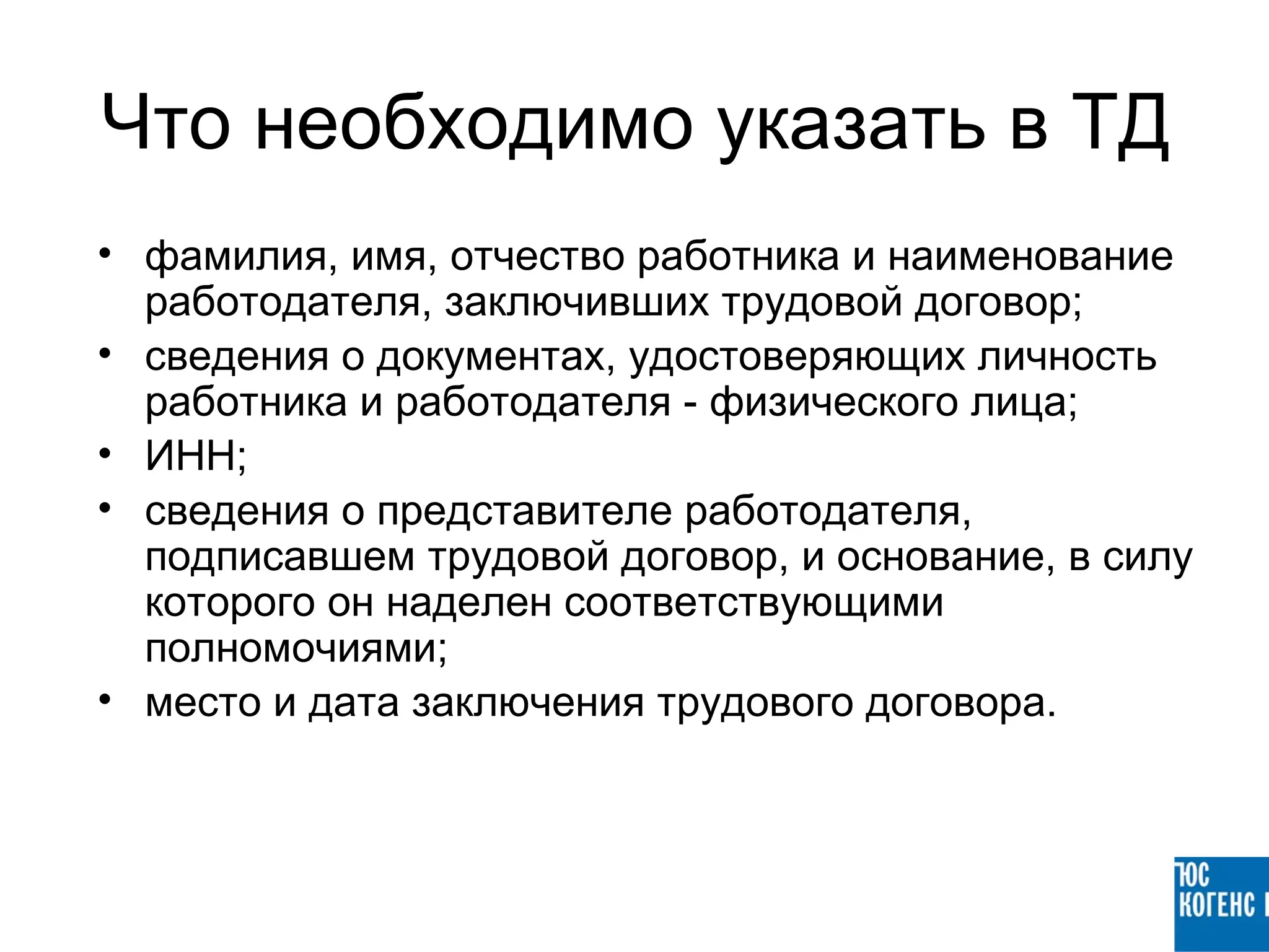 Что необходимо указать в ТД
• фамилия, имя, отчество работника и наименование
  работодателя, заключивших трудовой договор;
• сведения о документах, удостоверяющих личность
  работника и работодателя - физического лица;
• ИНН;
• сведения о представителе работодателя,
  подписавшем трудовой договор, и основание, в силу
  которого он наделен соответствующими
  полномочиями;
• место и дата заключения трудового договора.
 